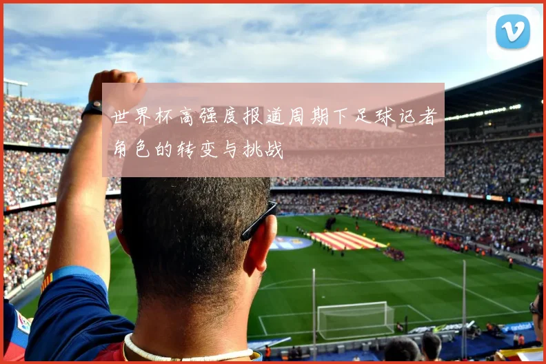 世界杯高强度报道周期下足球记者角色的转变与挑战