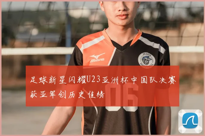 足球新星闪耀U23亚洲杯中国队决赛获亚军创历史佳绩