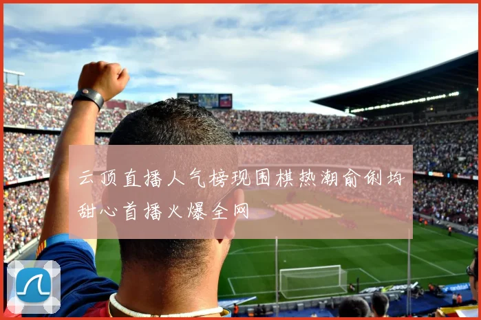 云顶直播人气榜现围棋热潮俞俐均甜心首播火爆全网