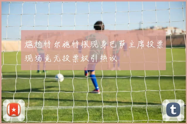 尴尬特尔施特根现身巴萨主席投票现场竟无投票权引热议