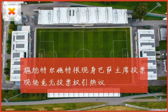 尴尬特尔施特根现身巴萨主席投票现场竟无投票权引热议